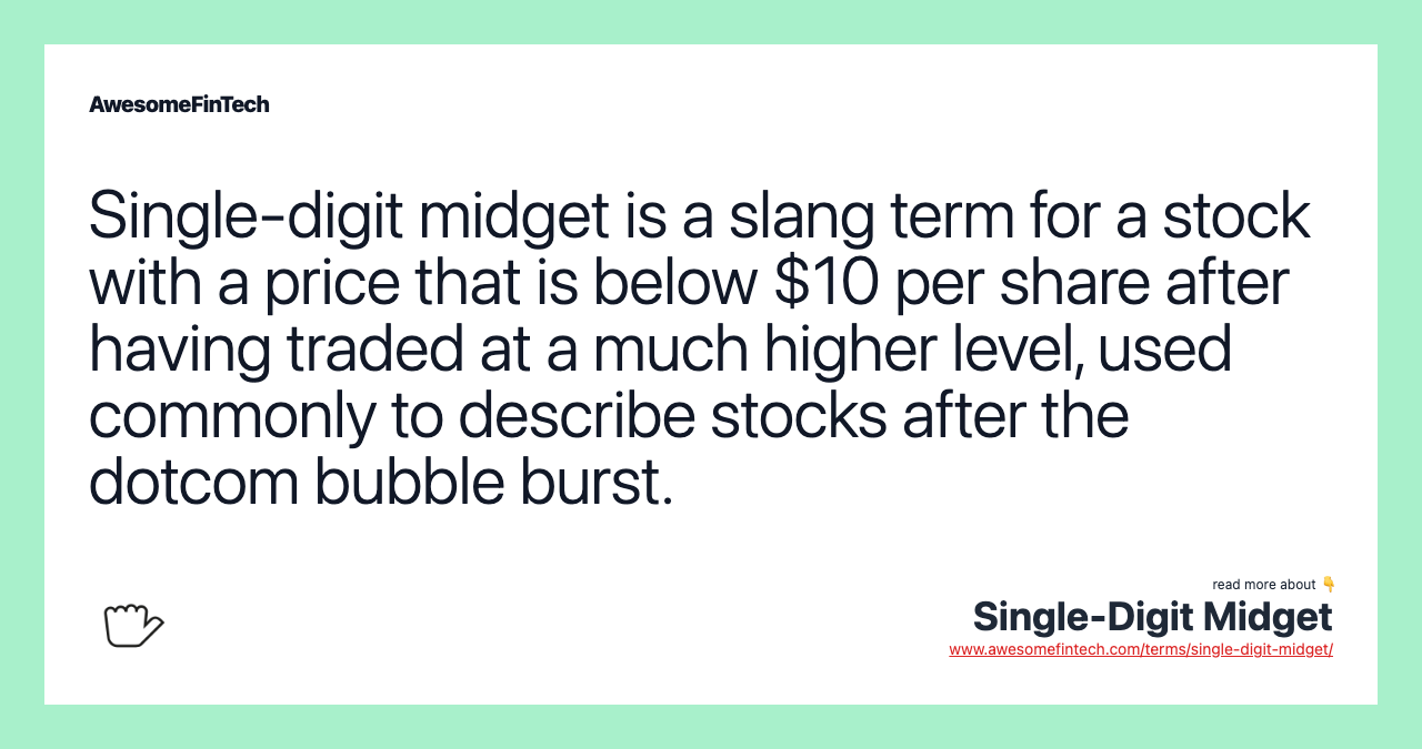 Single-digit midget is a slang term for a stock with a price that is below $10 per share after having traded at a much higher level, used commonly to describe stocks after the dotcom bubble burst.