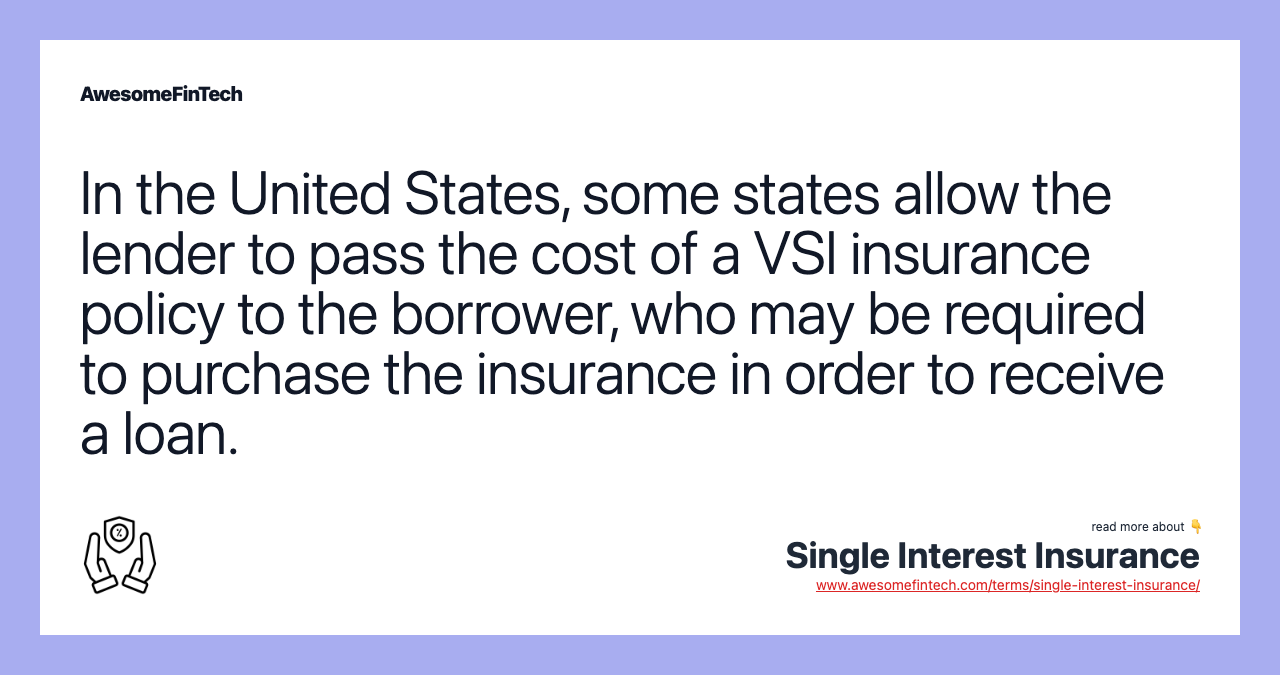 In the United States, some states allow the lender to pass the cost of a VSI insurance policy to the borrower, who may be required to purchase the insurance in order to receive a loan.