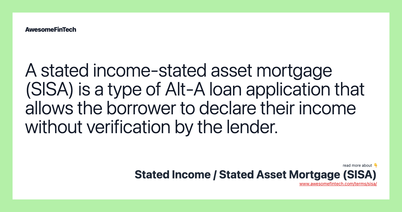 A stated income-stated asset mortgage (SISA) is a type of Alt-A loan application that allows the borrower to declare their income without verification by the lender.
