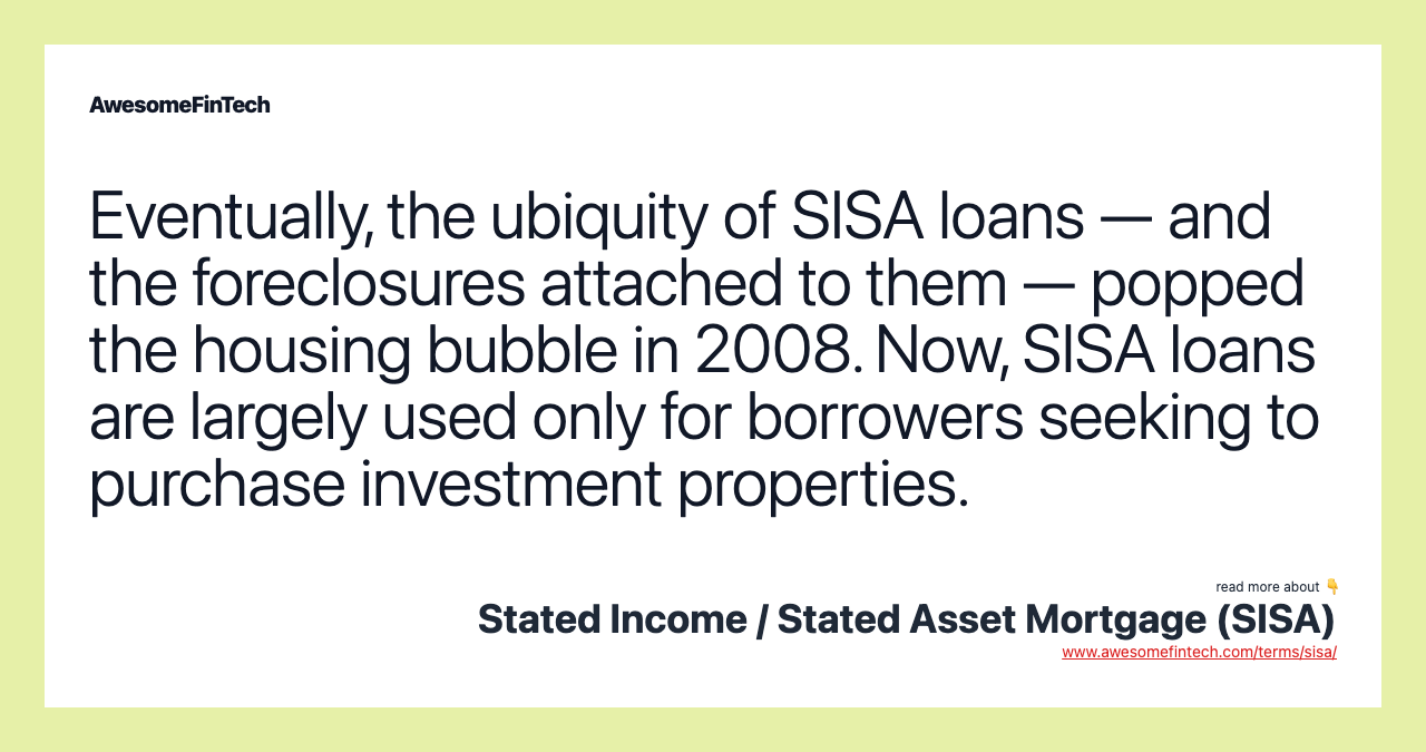 Eventually, the ubiquity of SISA loans — and the foreclosures attached to them — popped the housing bubble in 2008. Now, SISA loans are largely used only for borrowers seeking to purchase investment properties.