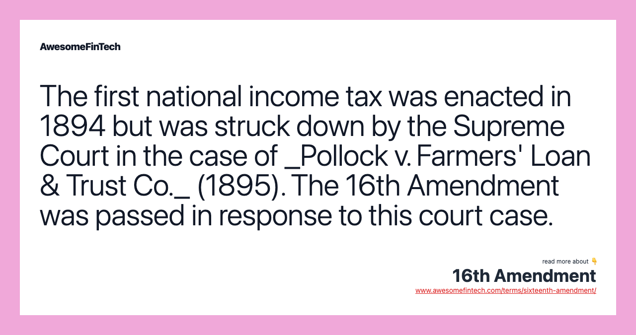 The first national income tax was enacted in 1894 but was struck down by the Supreme Court in the case of _Pollock v. Farmers' Loan & Trust Co._ (1895). The 16th Amendment was passed in response to this court case.