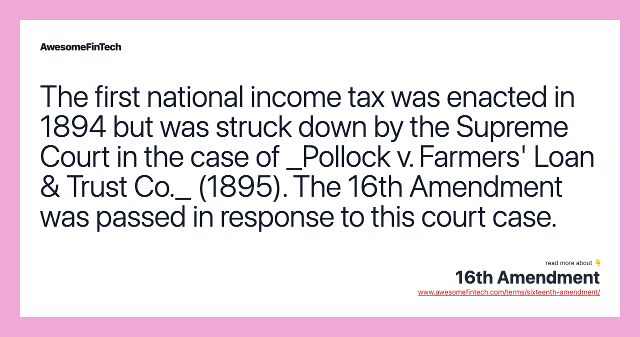 The first national income tax was enacted in 1894 but was struck down by the Supreme Court in the case of _Pollock v. Farmers' Loan & Trust Co._ (1895). The 16th Amendment was passed in response to this court case.