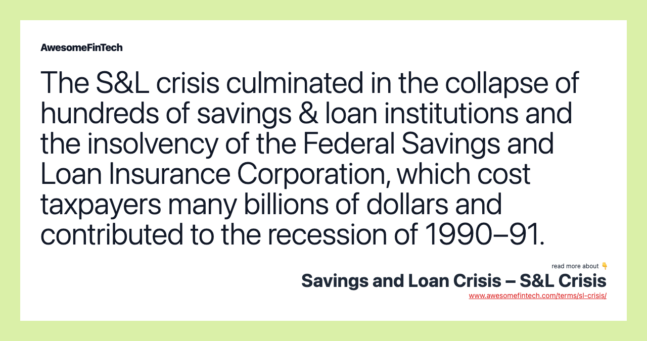 The S&L crisis culminated in the collapse of hundreds of savings & loan institutions and the insolvency of the Federal Savings and Loan Insurance Corporation, which cost taxpayers many billions of dollars and contributed to the recession of 1990–91.