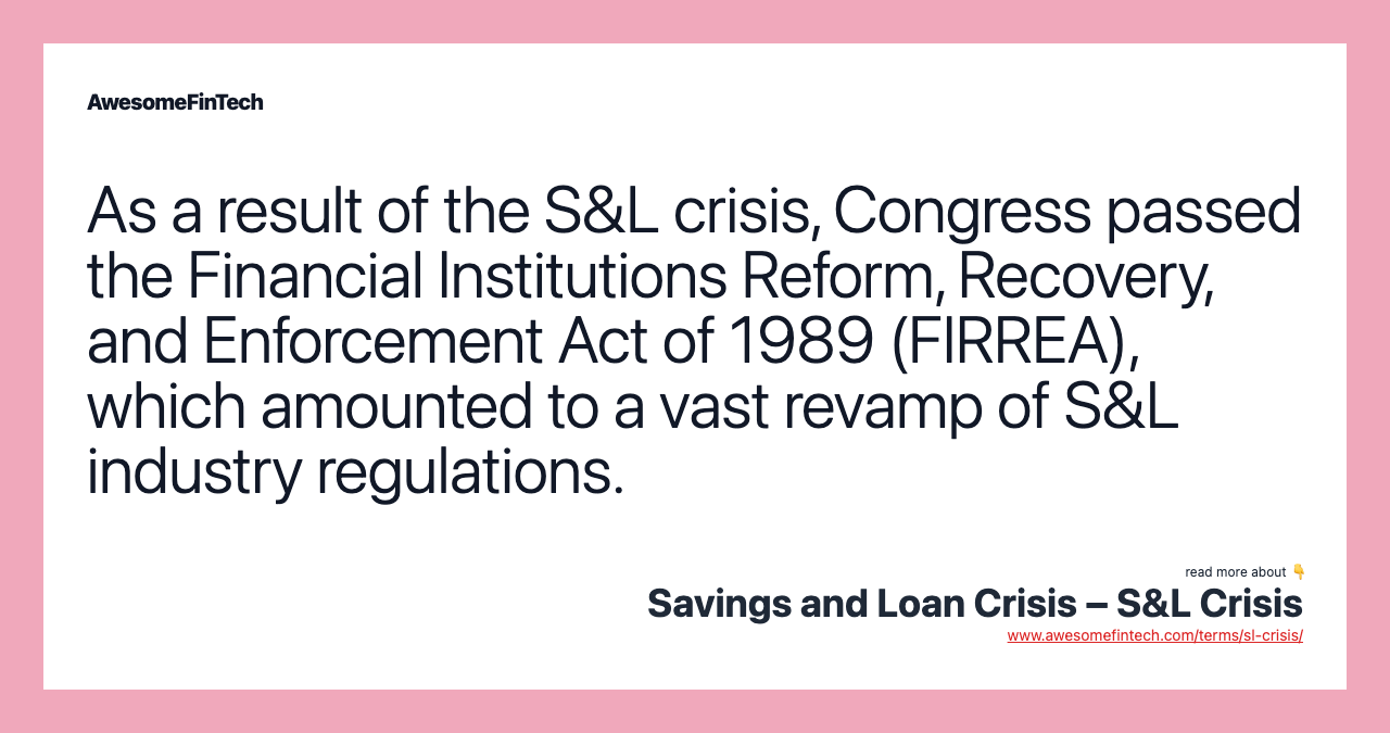 As a result of the S&L crisis, Congress passed the Financial Institutions Reform, Recovery, and Enforcement Act of 1989 (FIRREA), which amounted to a vast revamp of S&L industry regulations.
