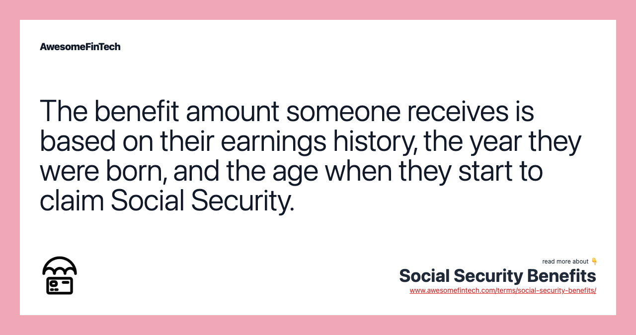 The benefit amount someone receives is based on their earnings history, the year they were born, and the age when they start to claim Social Security.