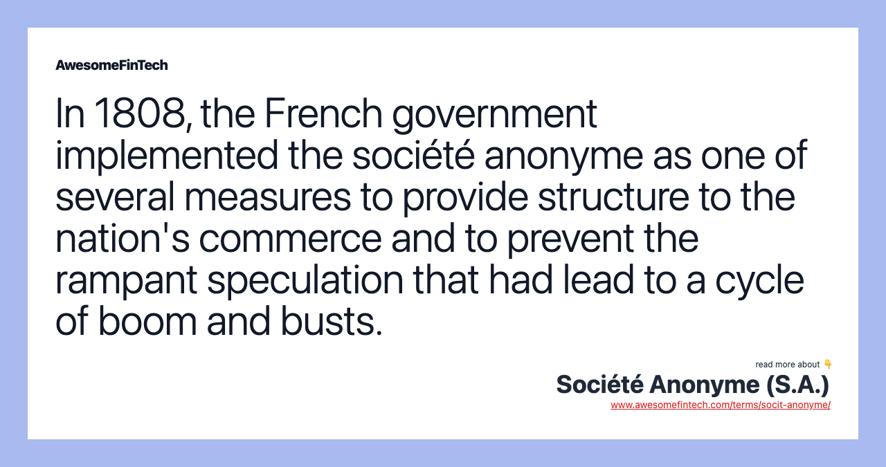 In 1808, the French government implemented the société anonyme as one of several measures to provide structure to the nation's commerce and to prevent the rampant speculation that had lead to a cycle of boom and busts.