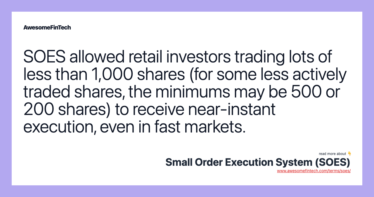 SOES allowed retail investors trading lots of less than 1,000 shares (for some less actively traded shares, the minimums may be 500 or 200 shares) to receive near-instant execution, even in fast markets.