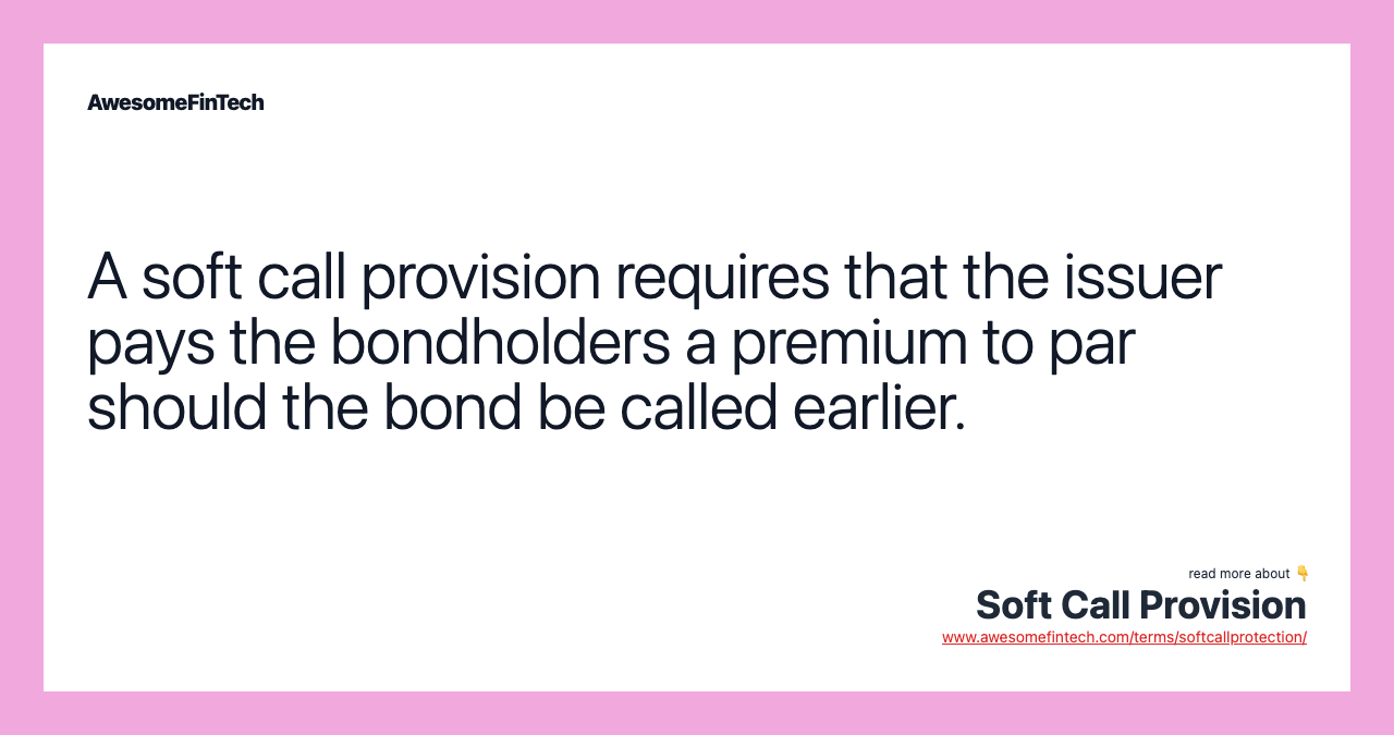 A soft call provision requires that the issuer pays the bondholders a premium to par should the bond be called earlier.
