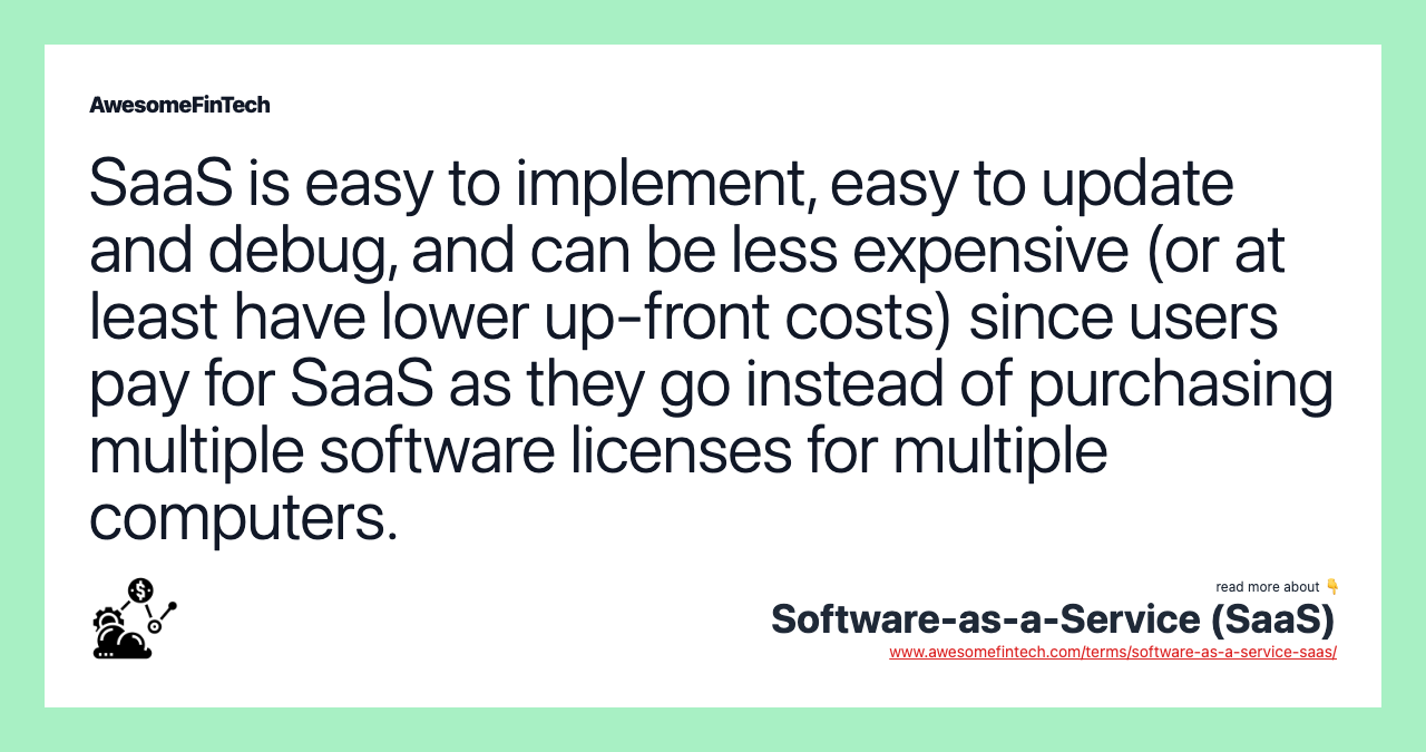 SaaS is easy to implement, easy to update and debug, and can be less expensive (or at least have lower up-front costs) since users pay for SaaS as they go instead of purchasing multiple software licenses for multiple computers.