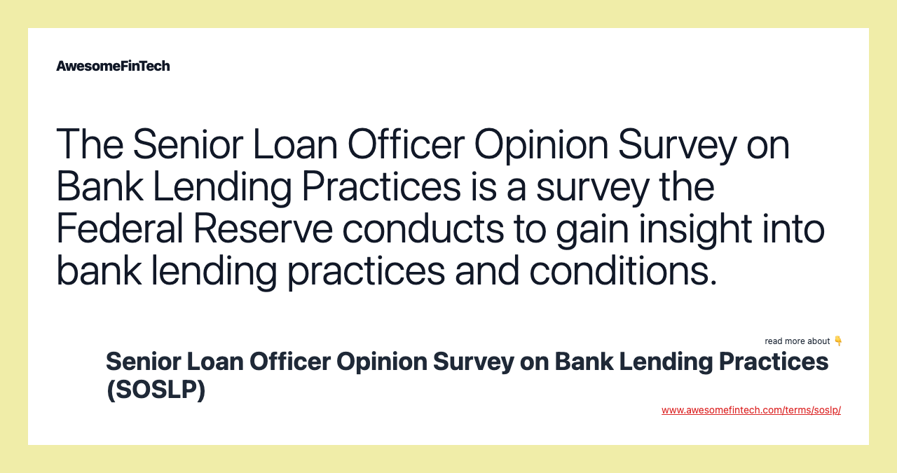 The Senior Loan Officer Opinion Survey on Bank Lending Practices is a survey the Federal Reserve conducts to gain insight into bank lending practices and conditions.