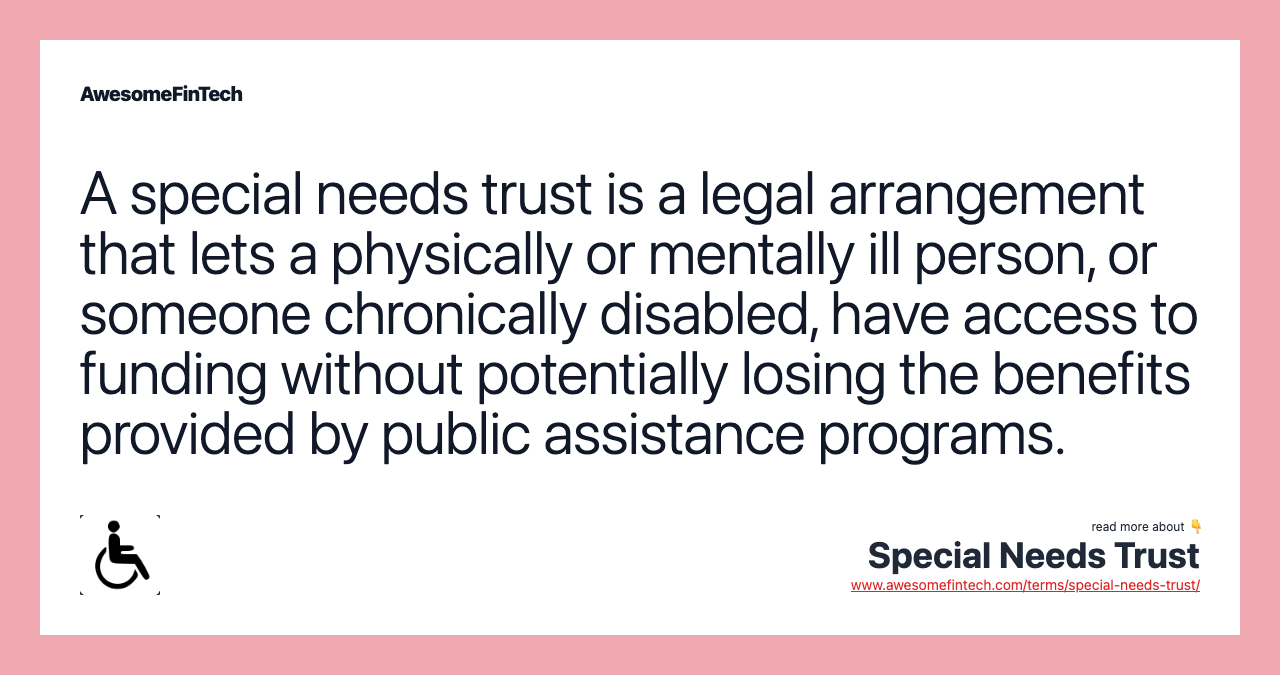 A special needs trust is a legal arrangement that lets a physically or mentally ill person, or someone chronically disabled, have access to funding without potentially losing the benefits provided by public assistance programs.