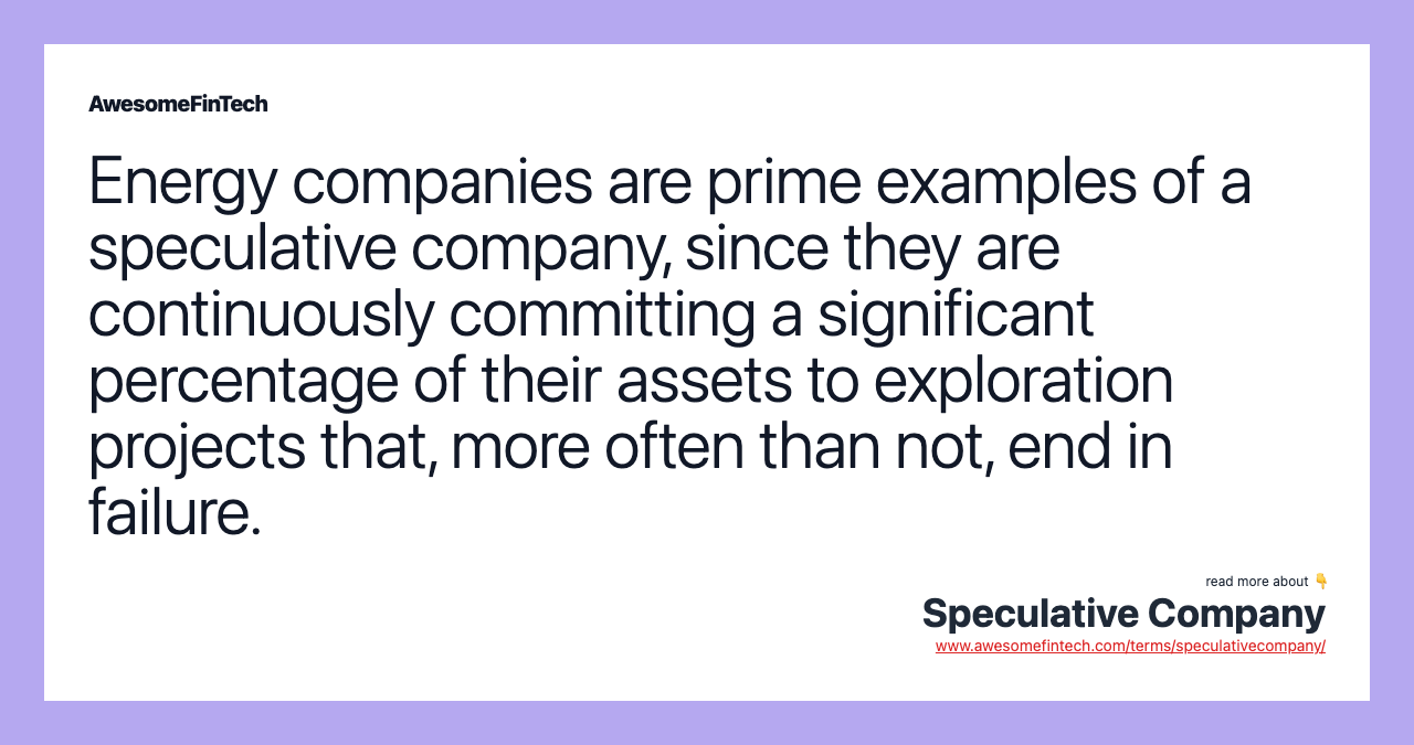 Energy companies are prime examples of a speculative company, since they are continuously committing a significant percentage of their assets to exploration projects that, more often than not, end in failure.