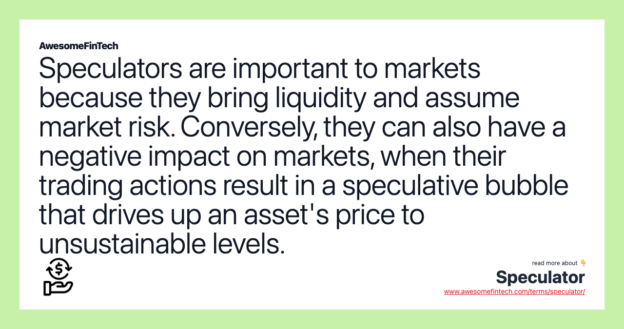 Speculators are important to markets because they bring liquidity and assume market risk. Conversely, they can also have a negative impact on markets, when their trading actions result in a speculative bubble that drives up an asset's price to unsustainable levels.