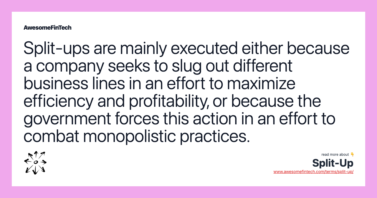 Split-ups are mainly executed either because a company seeks to slug out different business lines in an effort to maximize efficiency and profitability, or because the government forces this action in an effort to combat monopolistic practices.