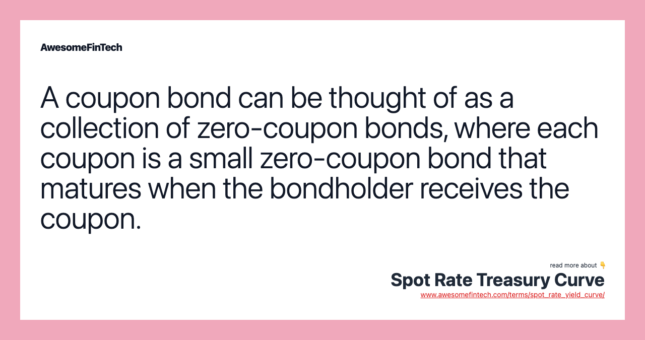 A coupon bond can be thought of as a collection of zero-coupon bonds, where each coupon is a small zero-coupon bond that matures when the bondholder receives the coupon.