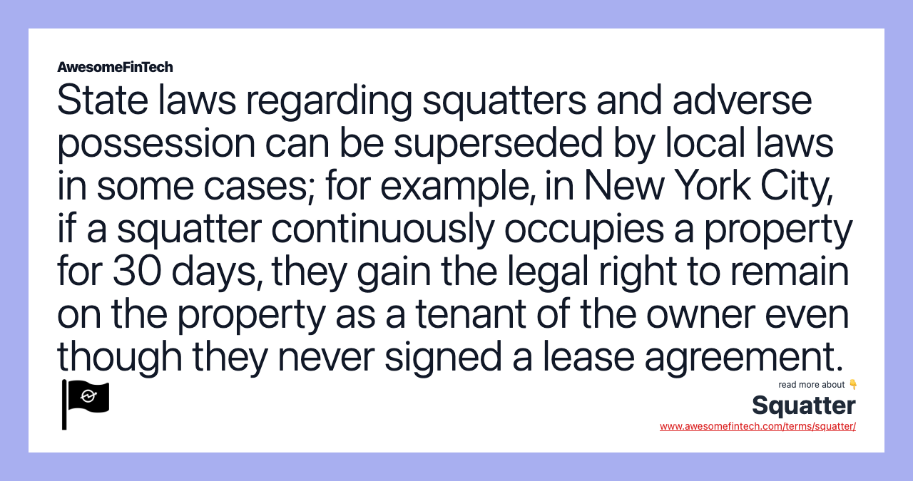 State laws regarding squatters and adverse possession can be superseded by local laws in some cases; for example, in New York City, if a squatter continuously occupies a property for 30 days, they gain the legal right to remain on the property as a tenant of the owner even though they never signed a lease agreement.