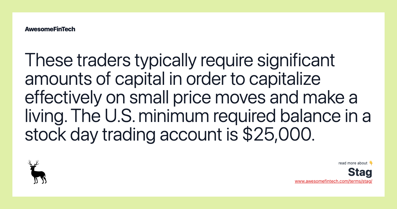 These traders typically require significant amounts of capital in order to capitalize effectively on small price moves and make a living. The U.S. minimum required balance in a stock day trading account is $25,000.