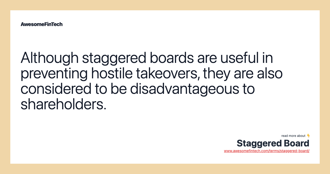 Although staggered boards are useful in preventing hostile takeovers, they are also considered to be disadvantageous to shareholders.