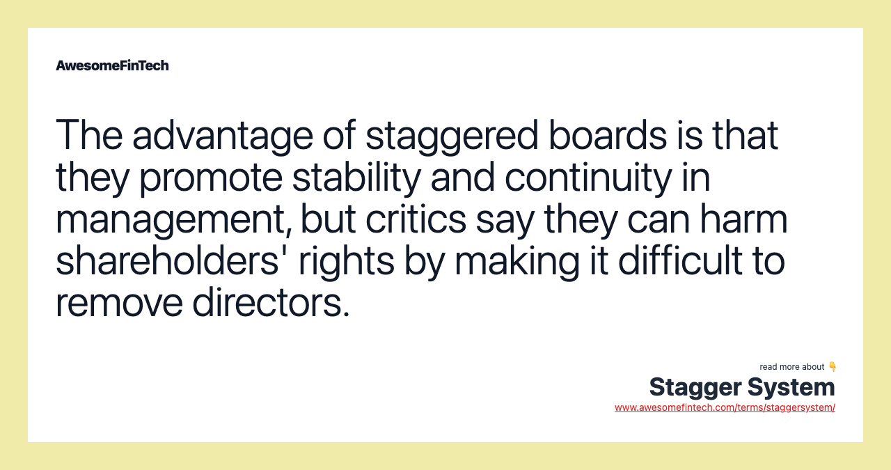 The advantage of staggered boards is that they promote stability and continuity in management, but critics say they can harm shareholders' rights by making it difficult to remove directors.