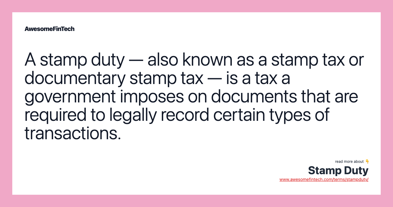 A stamp duty — also known as a stamp tax or documentary stamp tax — is a tax a government imposes on documents that are required to legally record certain types of transactions.