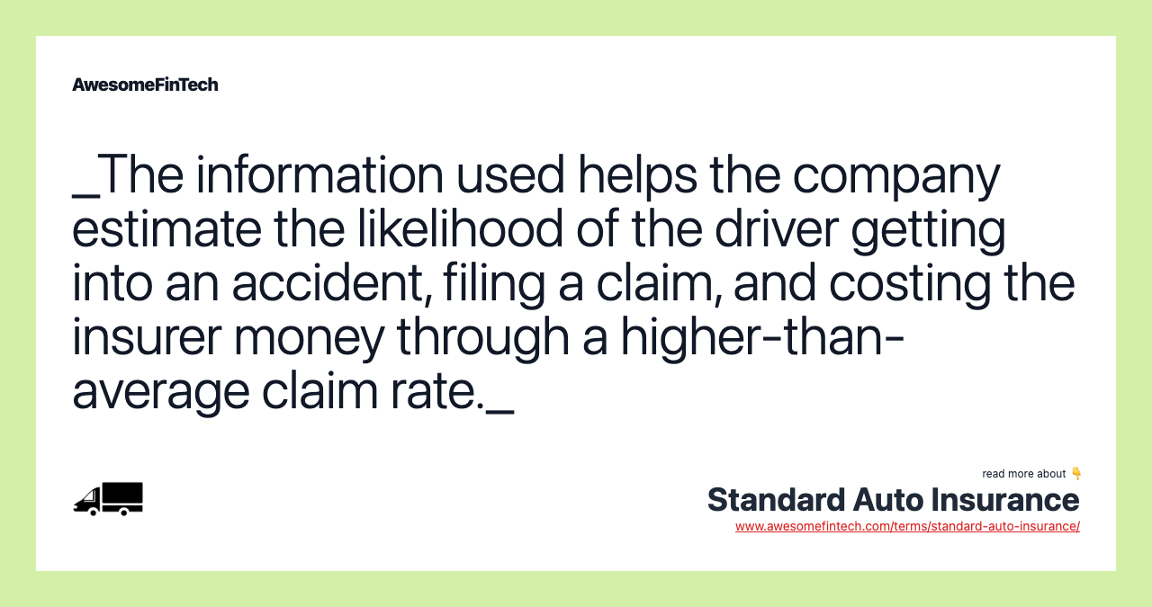 _The information used helps the company estimate the likelihood of the driver getting into an accident, filing a claim, and costing the insurer money through a higher-than-average claim rate._