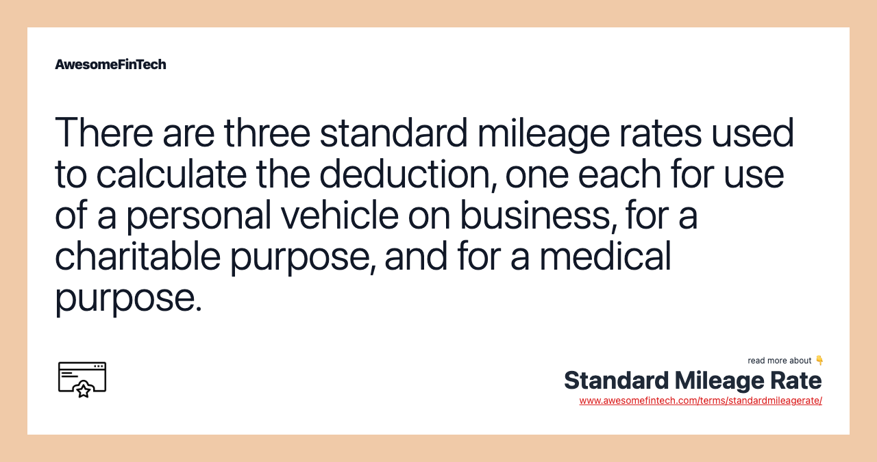 There are three standard mileage rates used to calculate the deduction, one each for use of a personal vehicle on business, for a charitable purpose, and for a medical purpose.