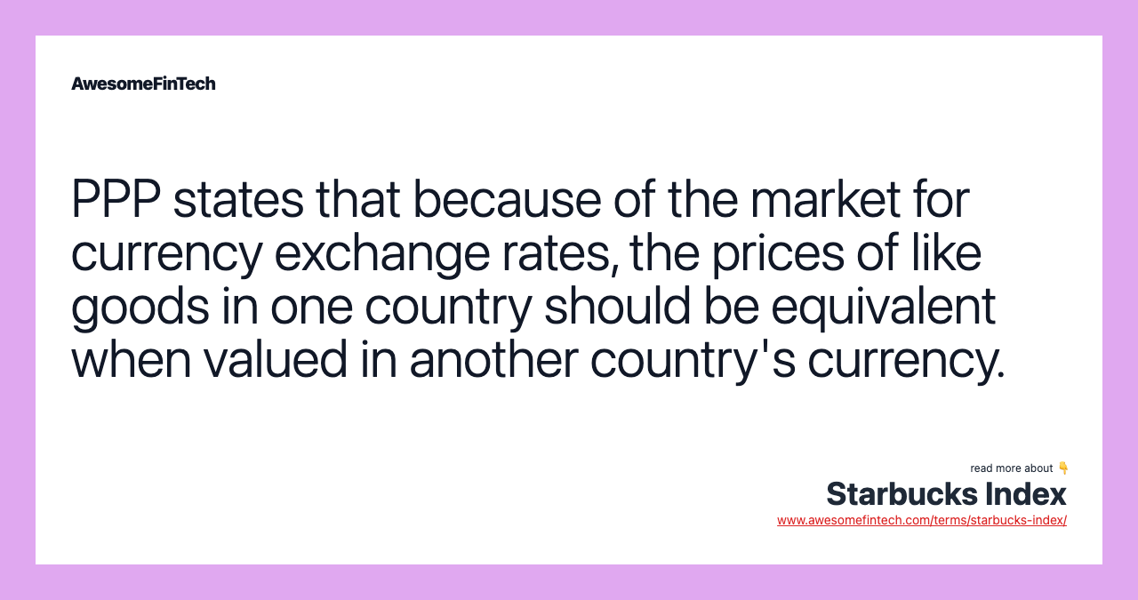 PPP states that because of the market for currency exchange rates, the prices of like goods in one country should be equivalent when valued in another country's currency.