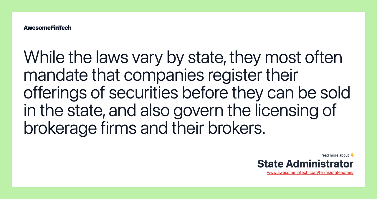 While the laws vary by state, they most often mandate that companies register their offerings of securities before they can be sold in the state, and also govern the licensing of brokerage firms and their brokers.