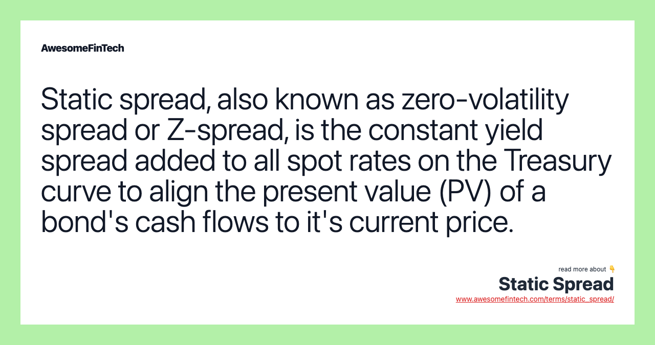 Static spread, also known as zero-volatility spread or Z-spread, is the constant yield spread added to all spot rates on the Treasury curve to align the present value (PV) of a bond's cash flows to it's current price.