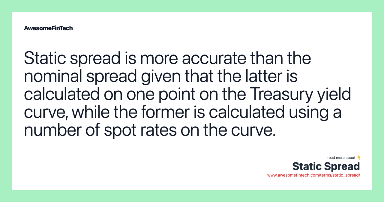 Static spread is more accurate than the nominal spread given that the latter is calculated on one point on the Treasury yield curve, while the former is calculated using a number of spot rates on the curve.