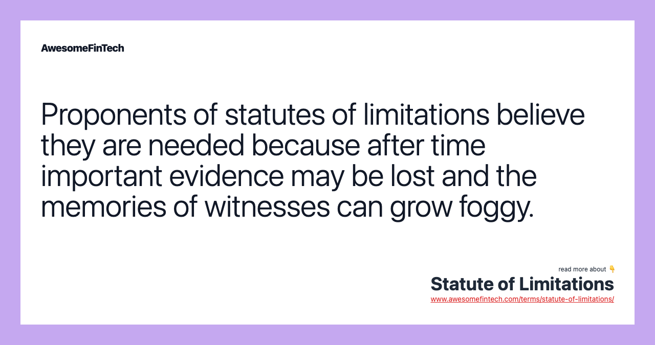 Proponents of statutes of limitations believe they are needed because after time important evidence may be lost and the memories of witnesses can grow foggy.