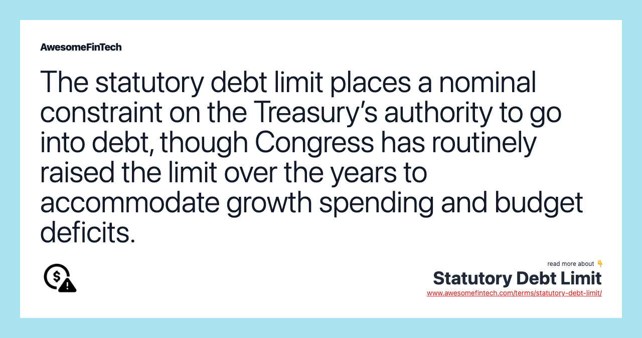 The statutory debt limit places a nominal constraint on the Treasury’s authority to go into debt, though Congress has routinely raised the limit over the years to accommodate growth spending and budget deficits.