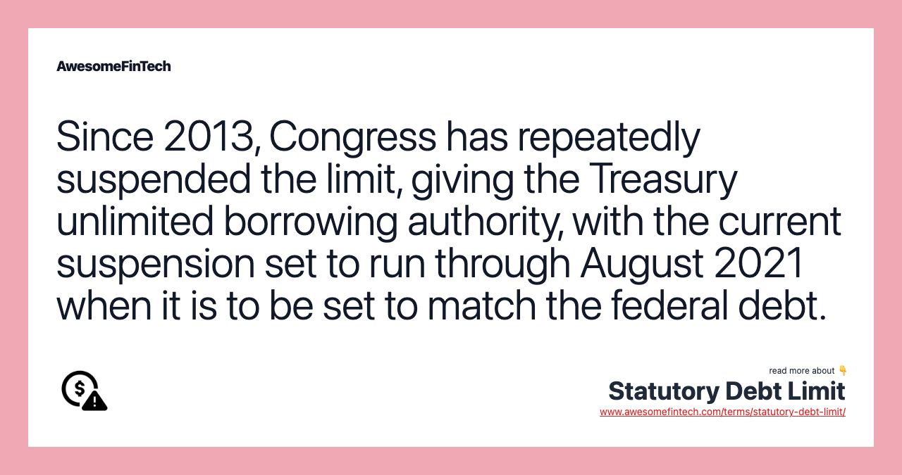 Since 2013, Congress has repeatedly suspended the limit, giving the Treasury unlimited borrowing authority, with the current suspension set to run through August 2021 when it is to be set to match the federal debt.