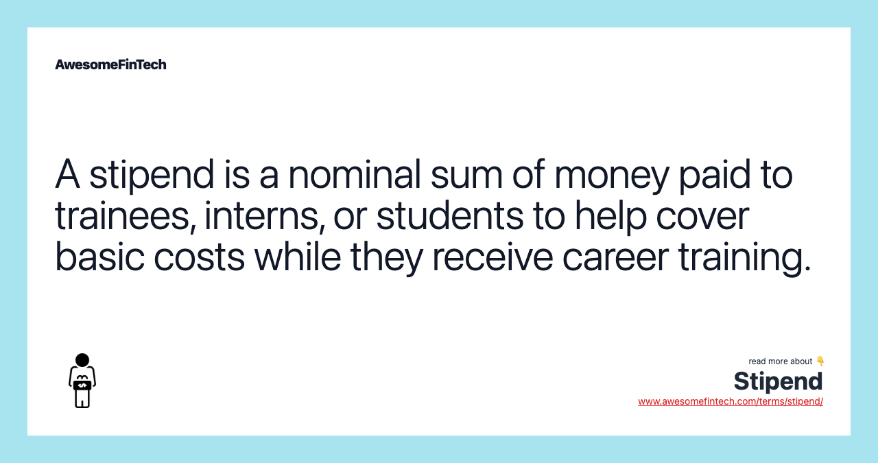 A stipend is a nominal sum of money paid to trainees, interns, or students to help cover basic costs while they receive career training.