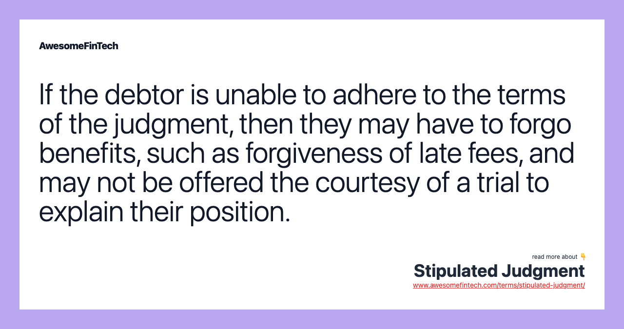 If the debtor is unable to adhere to the terms of the judgment, then they may have to forgo benefits, such as forgiveness of late fees, and may not be offered the courtesy of a trial to explain their position.