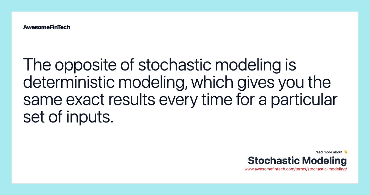 The opposite of stochastic modeling is deterministic modeling, which gives you the same exact results every time for a particular set of inputs.
