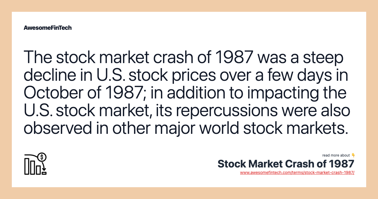The stock market crash of 1987 was a steep decline in U.S. stock prices over a few days in October of 1987; in addition to impacting the U.S. stock market, its repercussions were also observed in other major world stock markets.