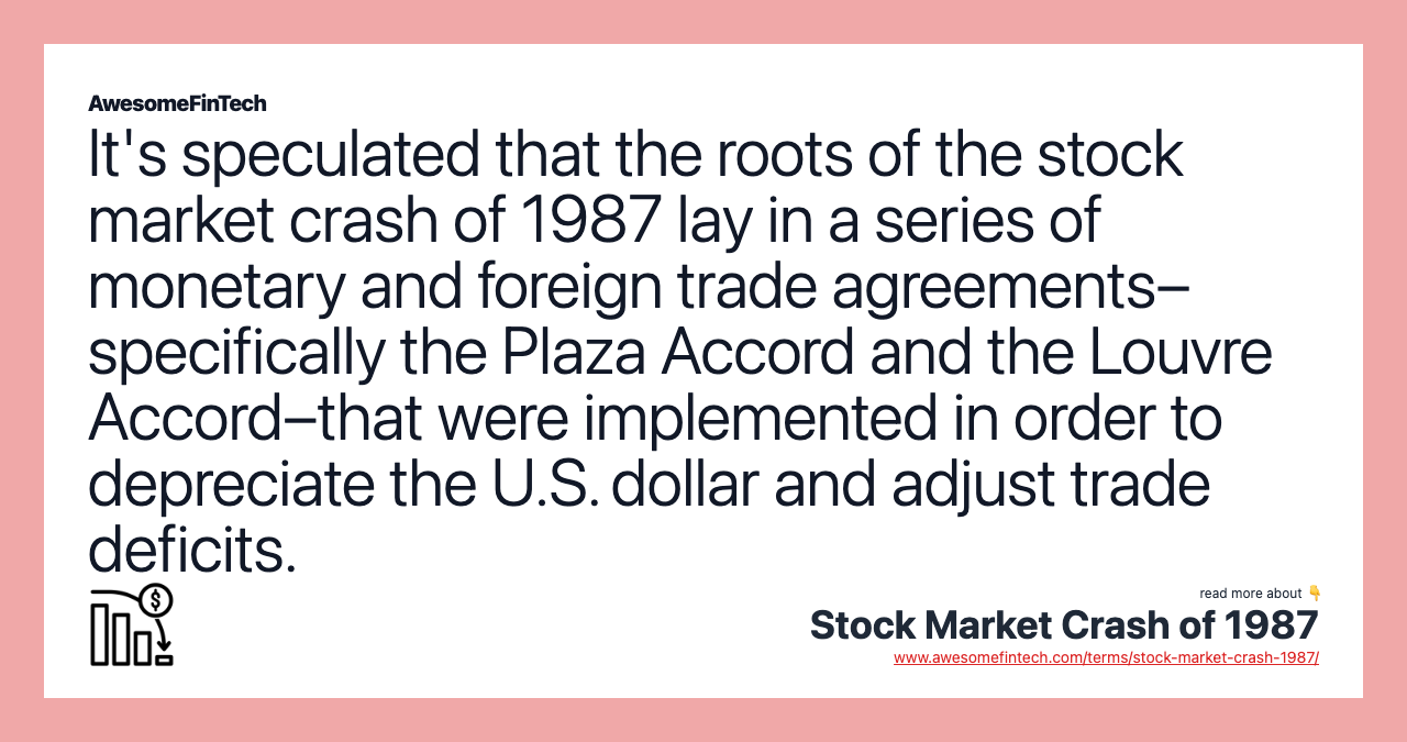 It's speculated that the roots of the stock market crash of 1987 lay in a series of monetary and foreign trade agreements– specifically the Plaza Accord and the Louvre Accord–that were implemented in order to depreciate the U.S. dollar and adjust trade deficits.