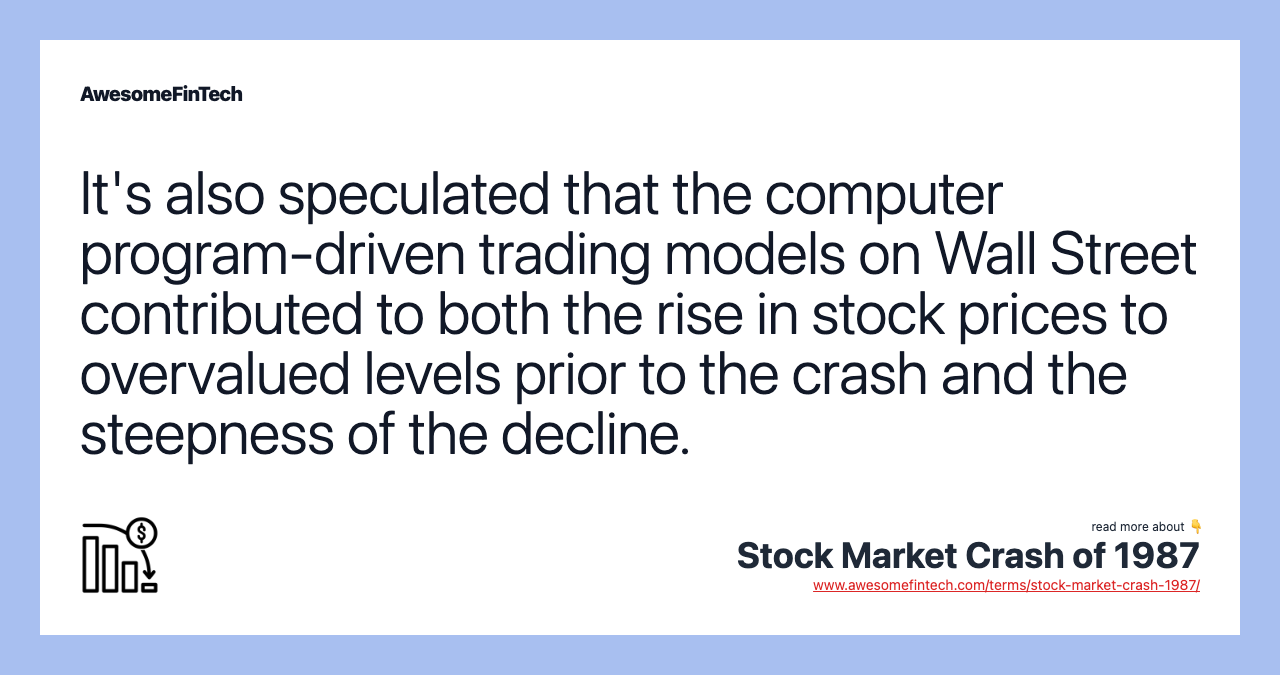 It's also speculated that the computer program-driven trading models on Wall Street contributed to both the rise in stock prices to overvalued levels prior to the crash and the steepness of the decline.