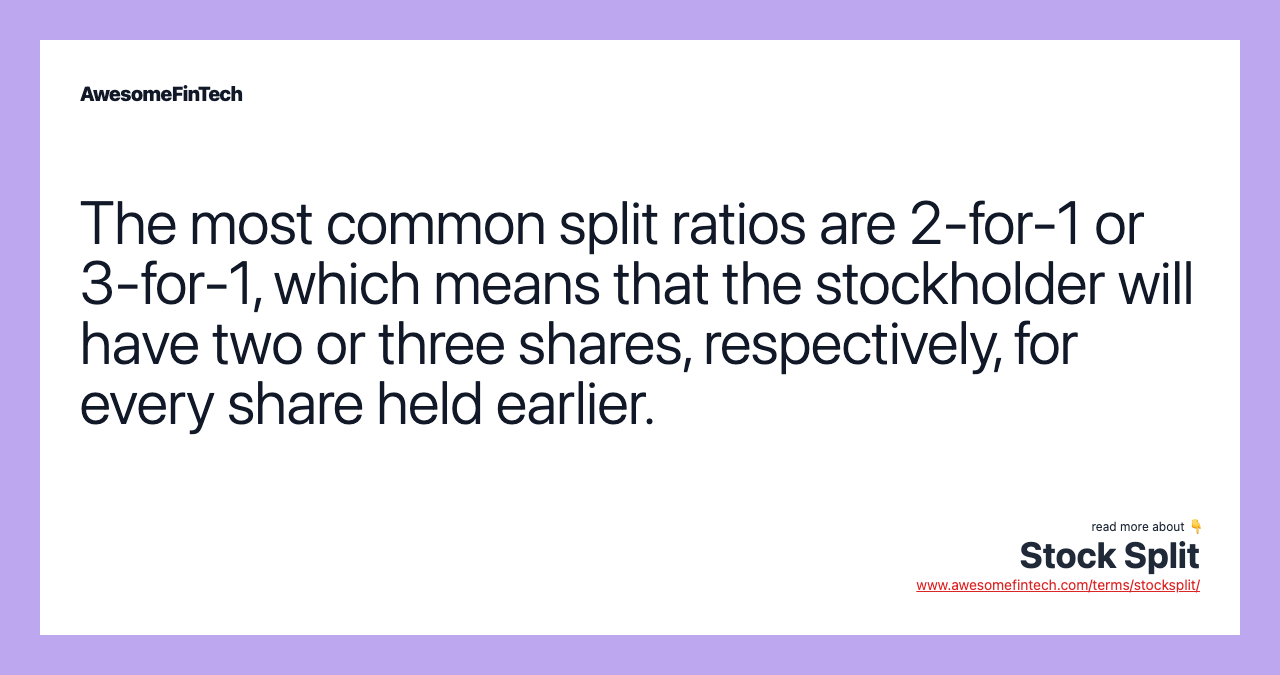 The most common split ratios are 2-for-1 or 3-for-1, which means that the stockholder will have two or three shares, respectively, for every share held earlier.