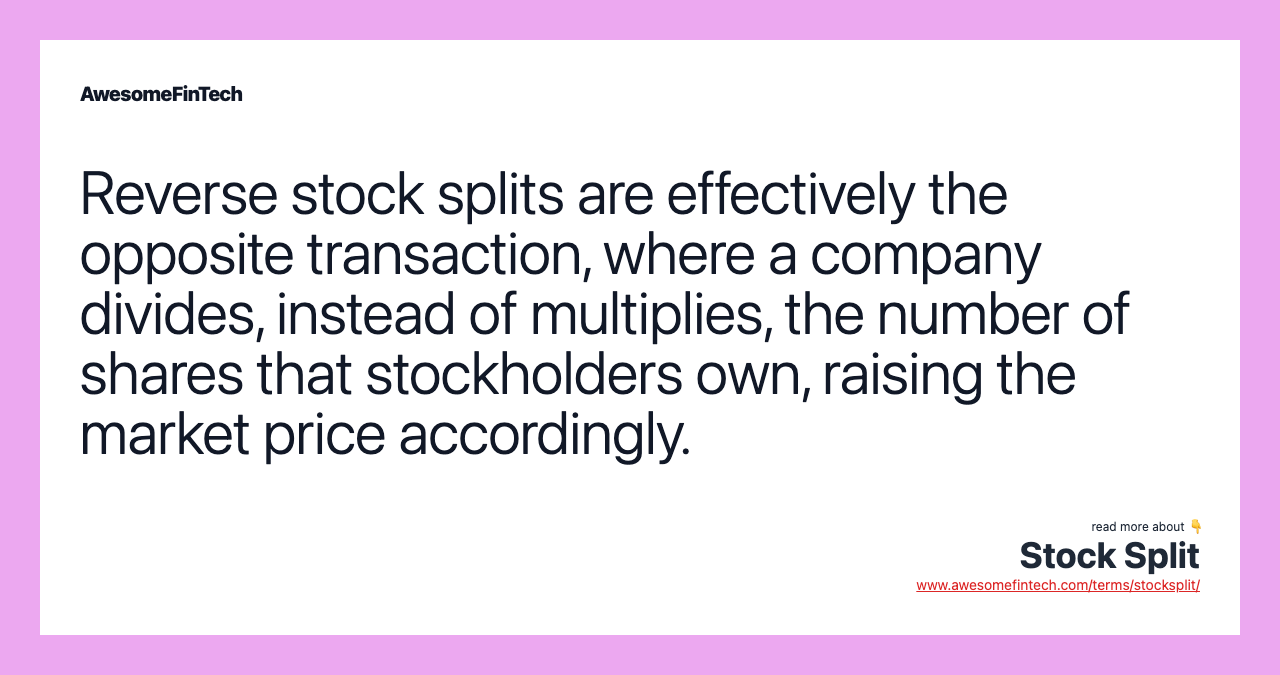 Reverse stock splits are effectively the opposite transaction, where a company divides, instead of multiplies, the number of shares that stockholders own, raising the market price accordingly.