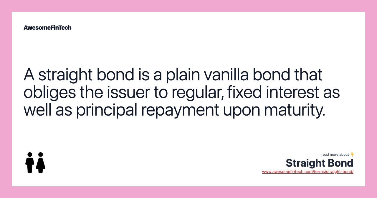 A straight bond is a plain vanilla bond that obliges the issuer to regular, fixed interest as well as principal repayment upon maturity.