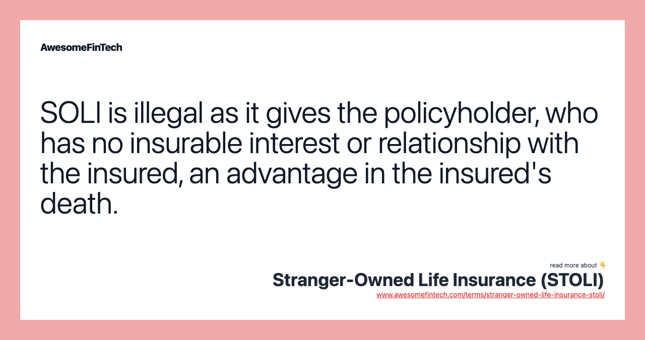 SOLI is illegal as it gives the policyholder, who has no insurable interest or relationship with the insured, an advantage in the insured's death.