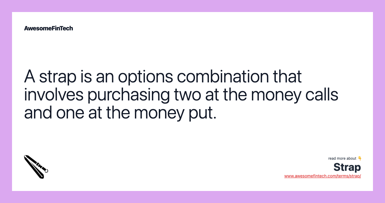 A strap is an options combination that involves purchasing two at the money calls and one at the money put.