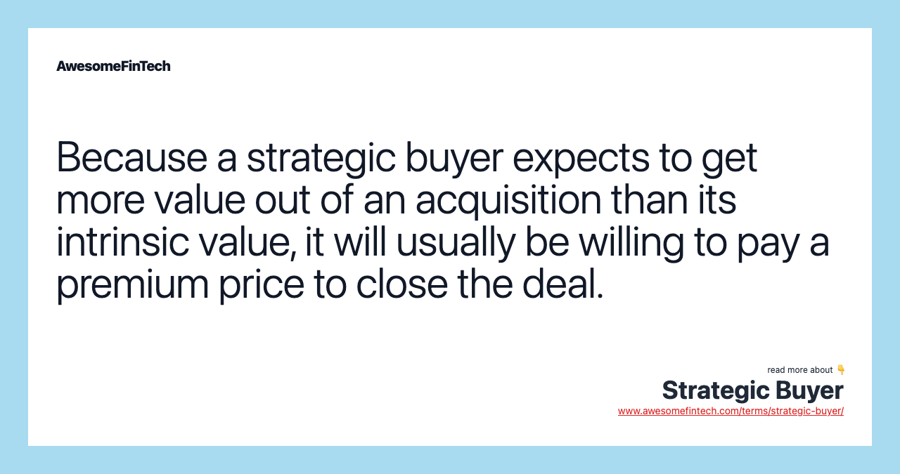 Because a strategic buyer expects to get more value out of an acquisition than its intrinsic value, it will usually be willing to pay a premium price to close the deal.