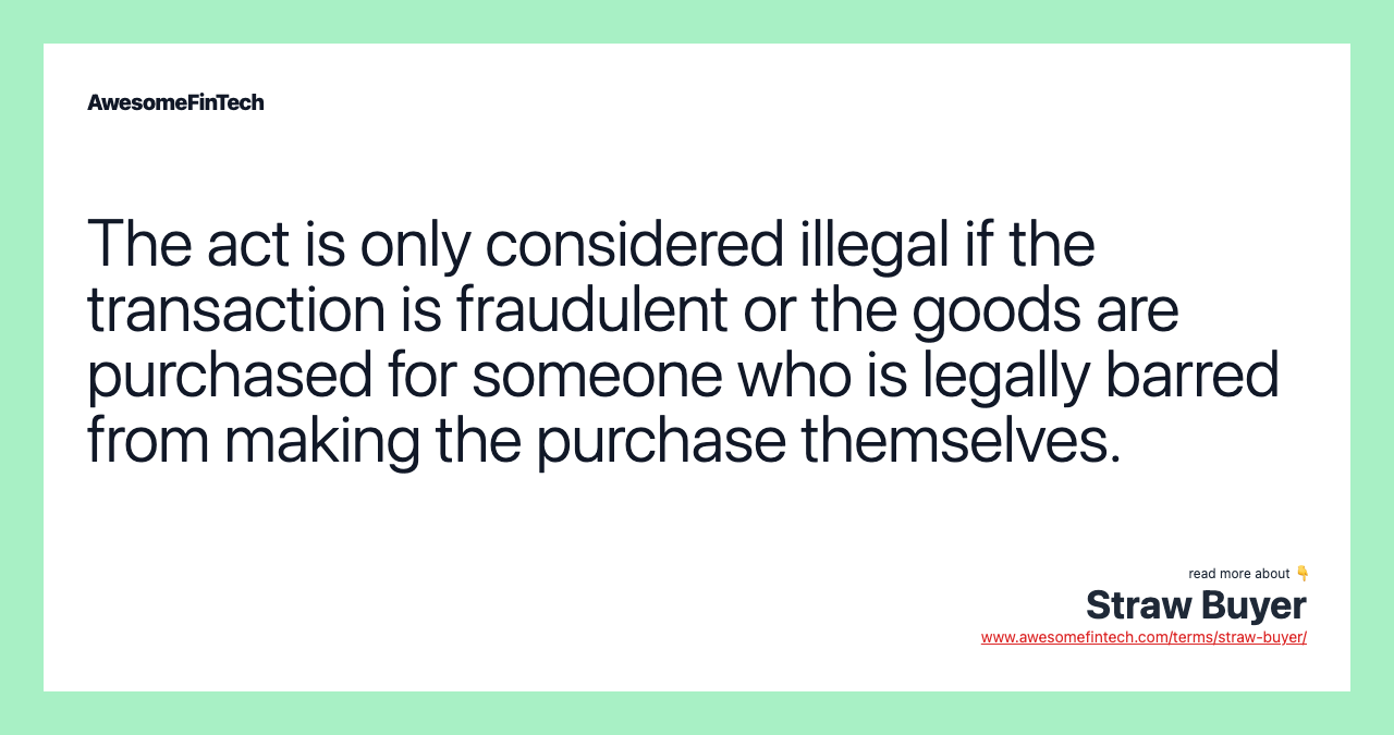 The act is only considered illegal if the transaction is fraudulent or the goods are purchased for someone who is legally barred from making the purchase themselves.