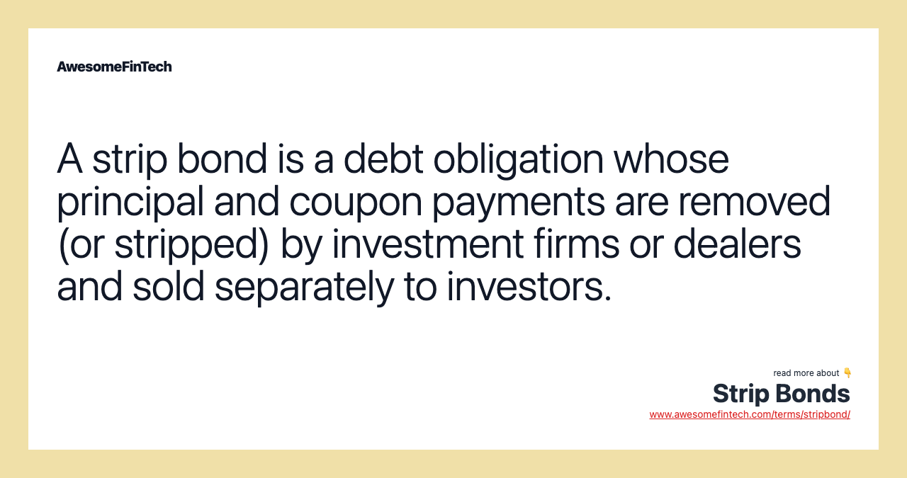 A strip bond is a debt obligation whose principal and coupon payments are removed (or stripped) by investment firms or dealers and sold separately to investors.