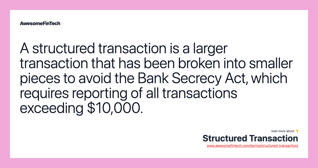 A structured transaction is a larger transaction that has been broken into smaller pieces to avoid the Bank Secrecy Act, which requires reporting of all transactions exceeding $10,000.