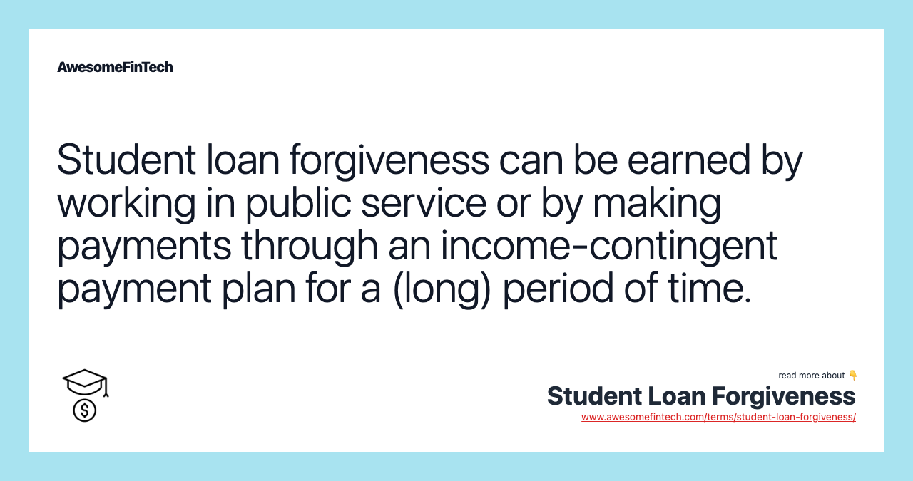 Student loan forgiveness can be earned by working in public service or by making payments through an income-contingent payment plan for a (long) period of time.