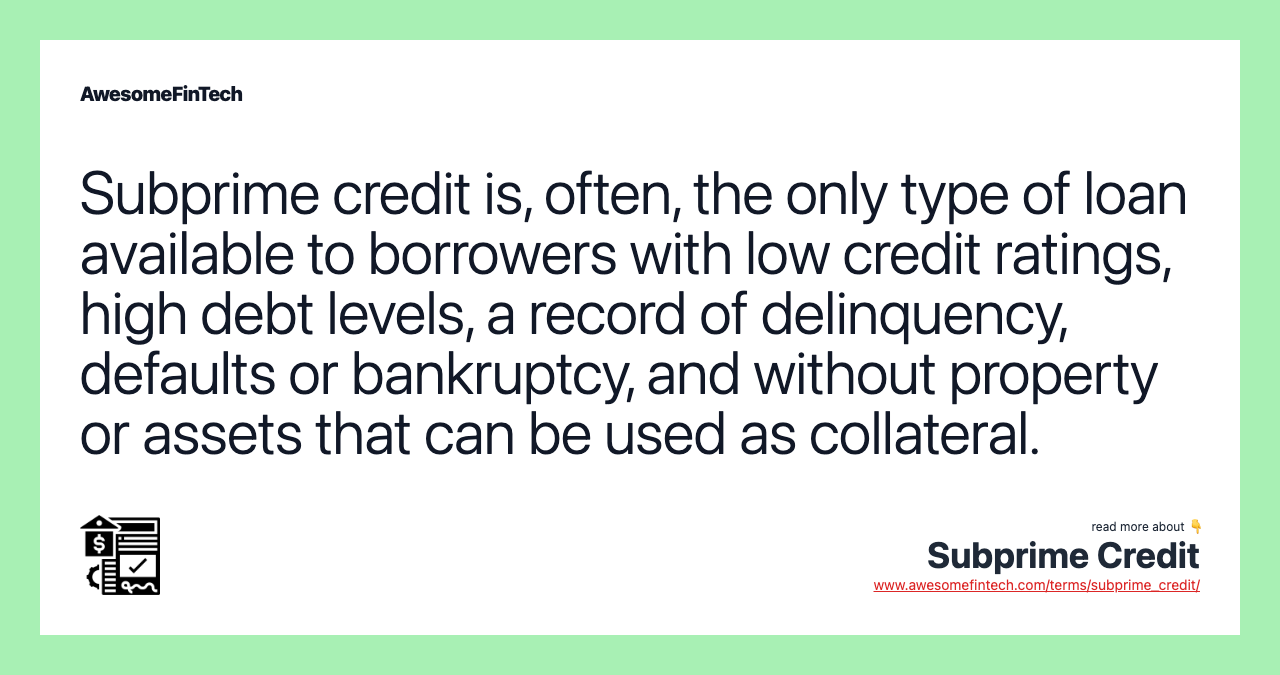 Subprime credit is, often, the only type of loan available to borrowers with low credit ratings, high debt levels, a record of delinquency, defaults or bankruptcy, and without property or assets that can be used as collateral.
